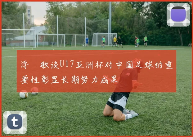 浮嶋敏谈U17亚洲杯对中国足球的重要性彰显长期努力成果