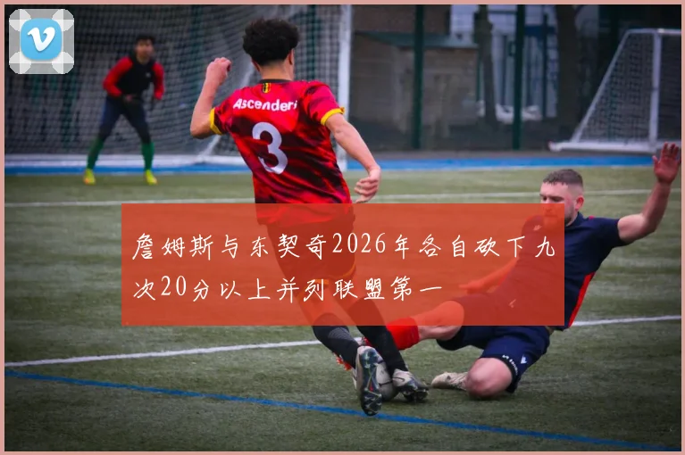 詹姆斯与东契奇2026年各自砍下九次20分以上并列联盟第一