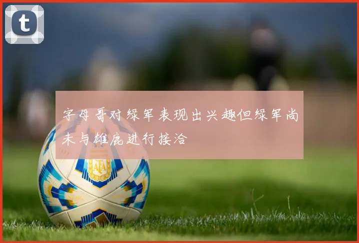 字母哥对绿军表现出兴趣但绿军尚未与雄鹿进行接洽