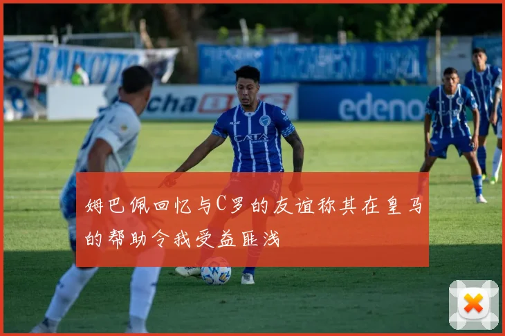 姆巴佩回忆与C罗的友谊称其在皇马的帮助令我受益匪浅