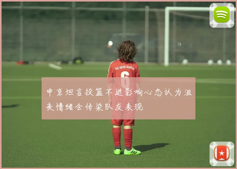 申京坦言投篮不进影响心态认为沮丧情绪会传染队友表现