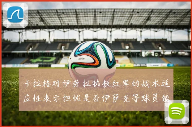 卡拉格对伊劳拉执教红军的战术适应性表示担忧是否伊萨克等球员能融入