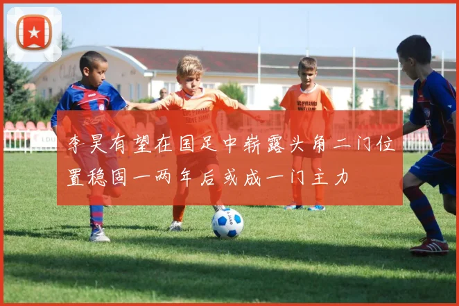 李昊有望在国足中崭露头角二门位置稳固一两年后或成一门主力