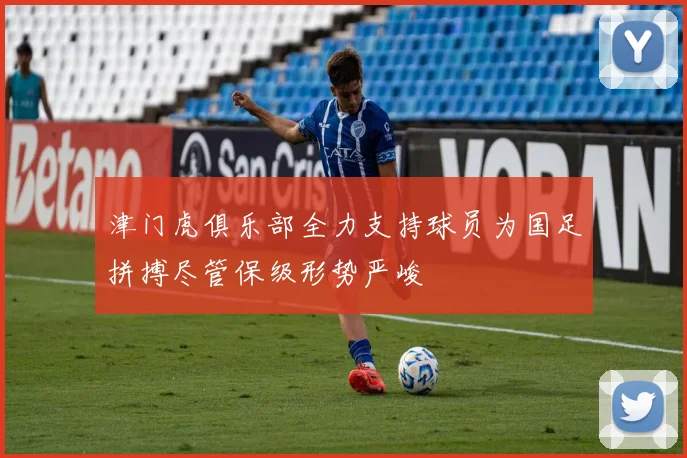 津门虎俱乐部全力支持球员为国足拼搏尽管保级形势严峻