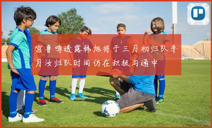 宫鲁鸣透露韩旭将于三月初归队李月汝归队时间仍在积极沟通中