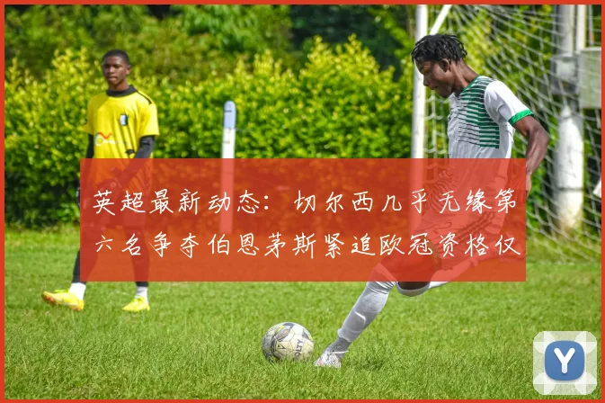 英超最新动态：切尔西几乎无缘第六名争夺伯恩茅斯紧追欧冠资格仅差三分