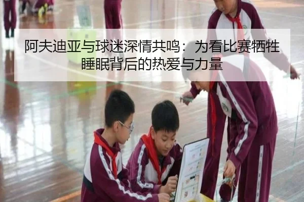 阿夫迪亚与球迷深情共鸣：为看比赛牺牲睡眠背后的热爱与力量